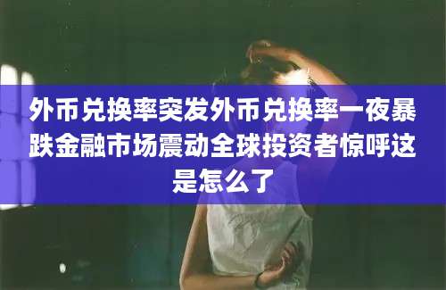 外币兑换率突发外币兑换率一夜暴跌金融市场震动全球投资者惊呼这是怎么了