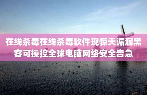 在线杀毒在线杀毒软件现惊天漏洞黑客可操控全球电脑网络安全告急