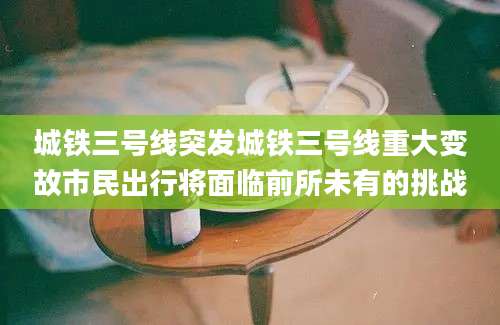 城铁三号线突发城铁三号线重大变故市民出行将面临前所未有的挑战