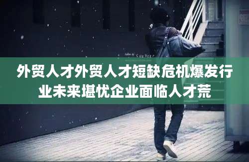 外贸人才外贸人才短缺危机爆发行业未来堪忧企业面临人才荒