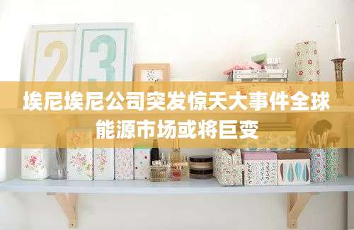 埃尼埃尼公司突发惊天大事件全球能源市场或将巨变