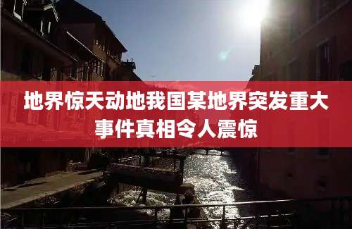地界惊天动地我国某地界突发重大事件真相令人震惊