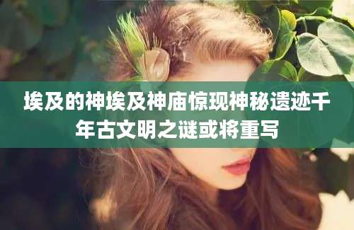 埃及的神埃及神庙惊现神秘遗迹千年古文明之谜或将重写