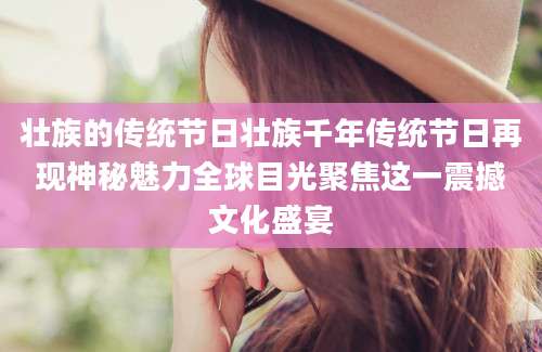 壮族的传统节日壮族千年传统节日再现神秘魅力全球目光聚焦这一震撼文化盛宴