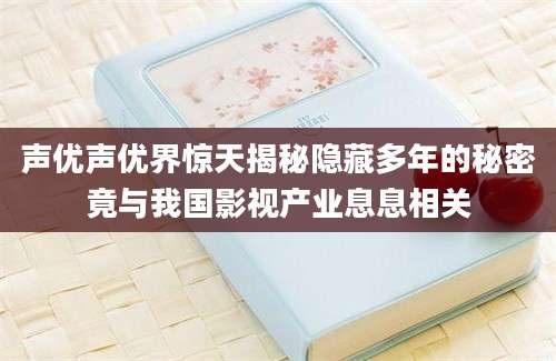 声优声优界惊天揭秘隐藏多年的秘密竟与我国影视产业息息相关
