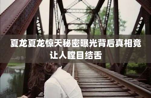 夏龙夏龙惊天秘密曝光背后真相竟让人瞠目结舌