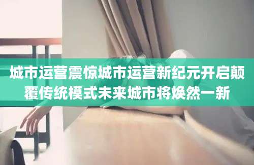 城市运营震惊城市运营新纪元开启颠覆传统模式未来城市将焕然一新