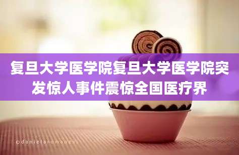 复旦大学医学院复旦大学医学院突发惊人事件震惊全国医疗界