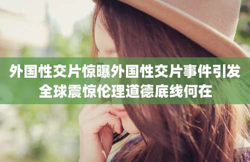 外国性交片惊曝外国性交片事件引发全球震惊伦理道德底线何在