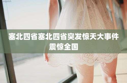 塞北四省塞北四省突发惊天大事件震惊全国