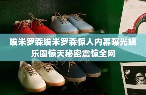 埃米罗森埃米罗森惊人内幕曝光娱乐圈惊天秘密震惊全网
